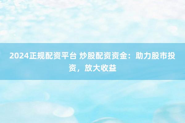 2024正规配资平台 炒股配资资金：助力股市投资，放大收益