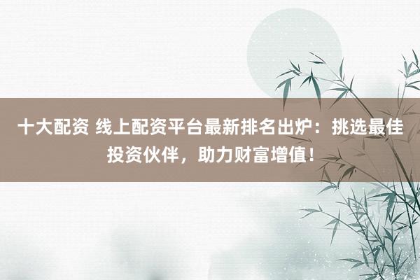 十大配资 线上配资平台最新排名出炉：挑选最佳投资伙伴，助力财富增值！