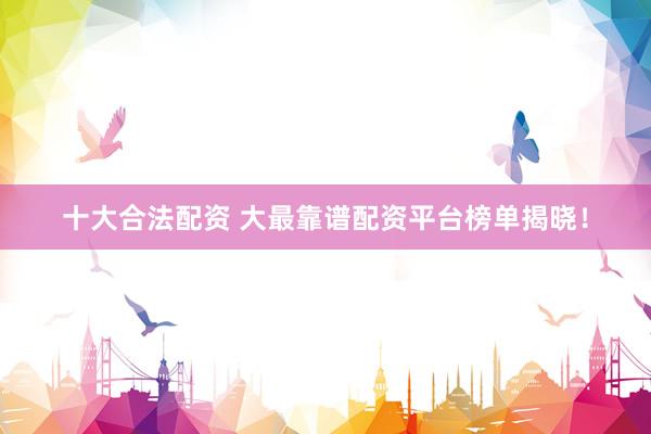 十大合法配资 大最靠谱配资平台榜单揭晓！