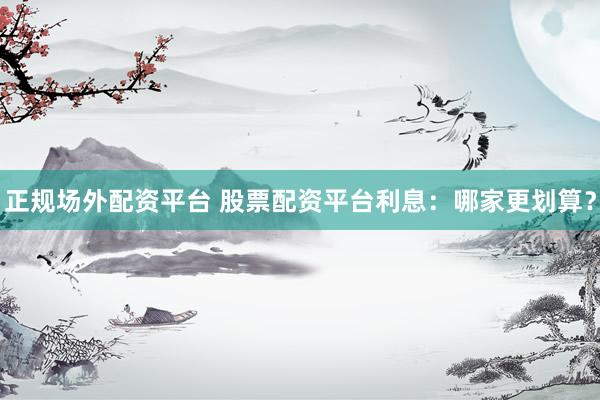 正规场外配资平台 股票配资平台利息：哪家更划算？