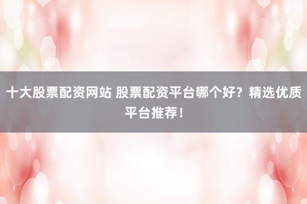 十大股票配资网站 股票配资平台哪个好？精选优质平台推荐！