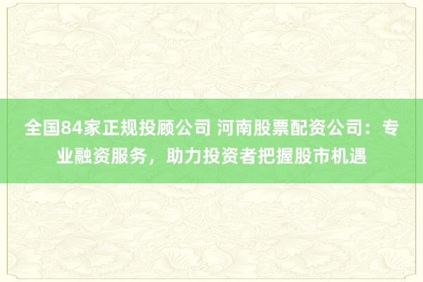 全国84家正规投顾公司 河南股票配资公司：专业融资服务，助力投资者把握股市机遇