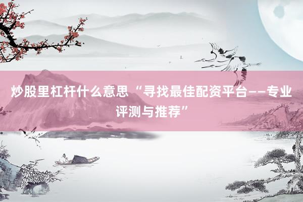 炒股里杠杆什么意思 “寻找最佳配资平台——专业评测与推荐”