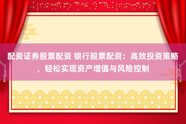 配资证券股票配资 银行股票配资：高效投资策略，轻松实现资产增值与风险控制