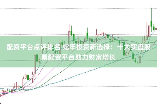 配资平台点评排名 蛇年投资新选择：十大实盘股票配资平台助力财富增长