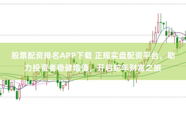 股票配资排名APP下载 正规实盘配资平台，助力投资者稳健增值，开启蛇年财富之旅