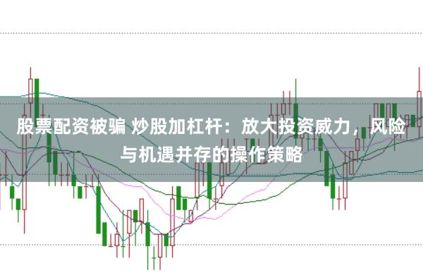 股票配资被骗 炒股加杠杆：放大投资威力，风险与机遇并存的操作策略