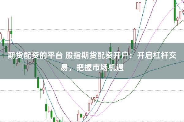 期货配资的平台 股指期货配资开户：开启杠杆交易，把握市场机遇