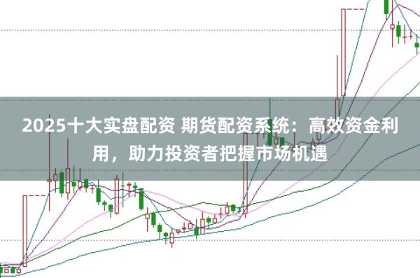 2025十大实盘配资 期货配资系统：高效资金利用，助力投资者把握市场机遇
