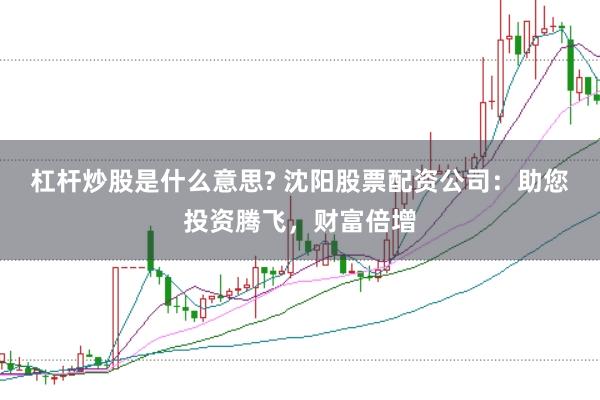 杠杆炒股是什么意思? 沈阳股票配资公司：助您投资腾飞，财富倍增