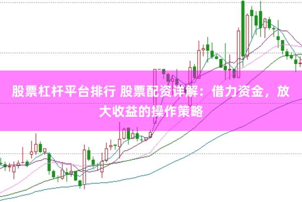 股票杠杆平台排行 股票配资详解：借力资金，放大收益的操作策略