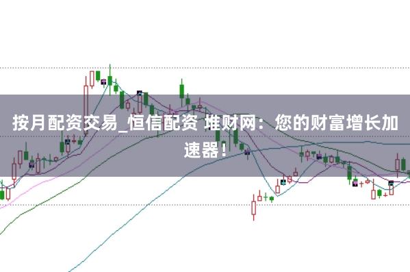 按月配资交易_恒信配资 堆财网：您的财富增长加速器！