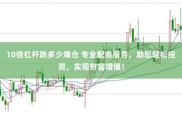10倍杠杆跌多少爆仓 专业配资服务，助您轻松投资，实现财富增值！