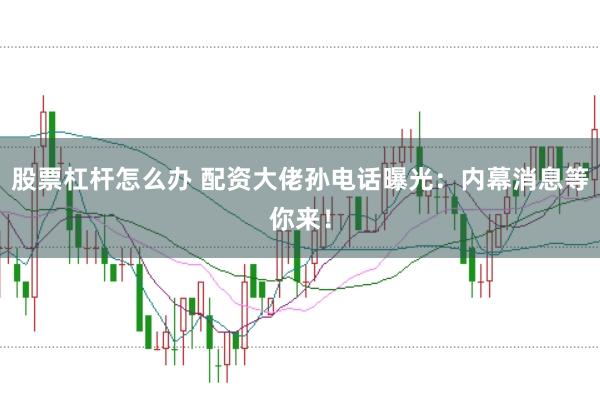 股票杠杆怎么办 配资大佬孙电话曝光：内幕消息等你来！