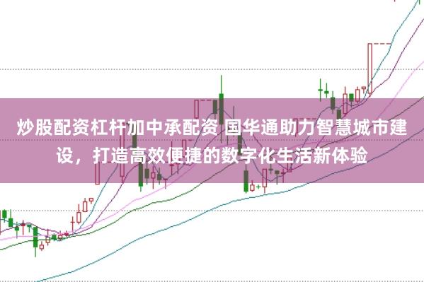 炒股配资杠杆加中承配资 国华通助力智慧城市建设，打造高效便捷的数字化生活新体验