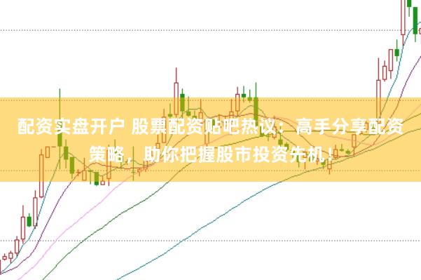 配资实盘开户 股票配资贴吧热议：高手分享配资策略，助你把握股市投资先机！