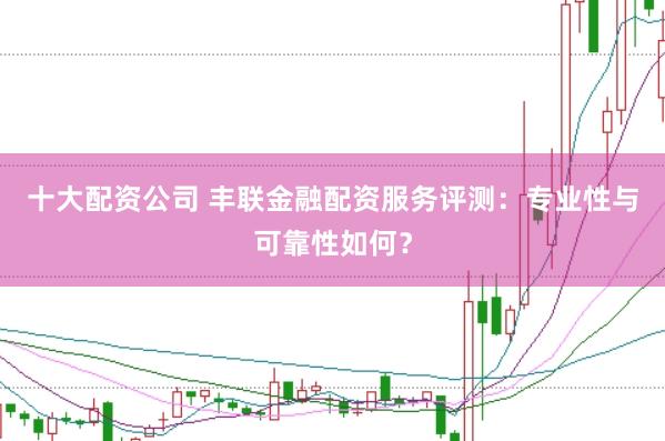 十大配资公司 丰联金融配资服务评测：专业性与可靠性如何？