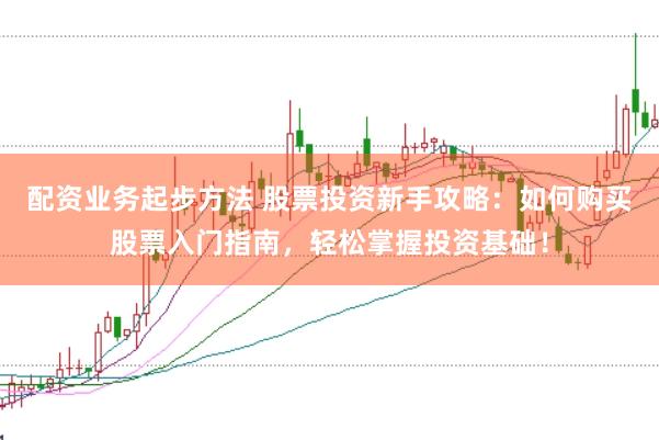配资业务起步方法 股票投资新手攻略：如何购买股票入门指南，轻松掌握投资基础！