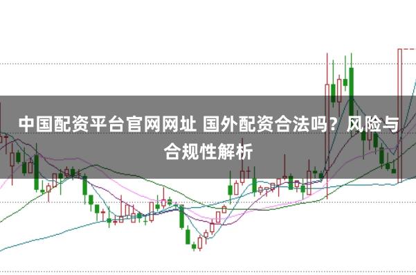 中国配资平台官网网址 国外配资合法吗？风险与合规性解析