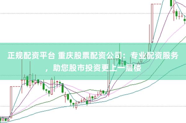 正规配资平台 重庆股票配资公司：专业配资服务，助您股市投资更上一层楼