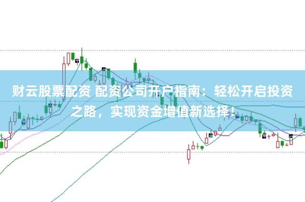 财云股票配资 配资公司开户指南：轻松开启投资之路，实现资金增值新选择！