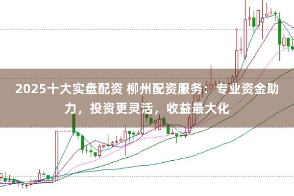 2025十大实盘配资 柳州配资服务：专业资金助力，投资更灵活，收益最大化