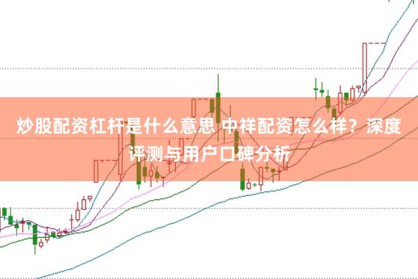 炒股配资杠杆是什么意思 中祥配资怎么样？深度评测与用户口碑分析