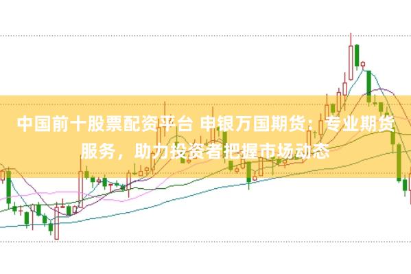 中国前十股票配资平台 申银万国期货：专业期货服务，助力投资者把握市场动态