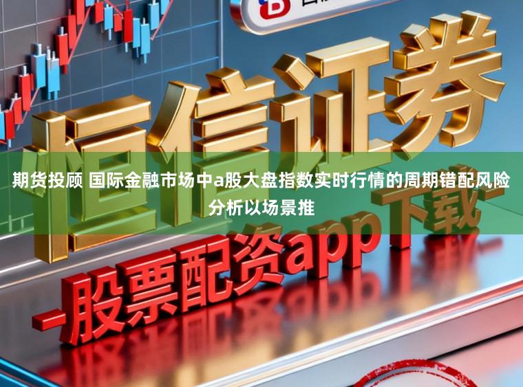 期货投顾 国际金融市场中a股大盘指数实时行情的周期错配风险分析以场景推