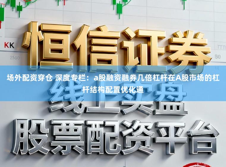 场外配资穿仓 深度专栏：a股融资融券几倍杠杆在A股市场的杠杆结构配置优化通