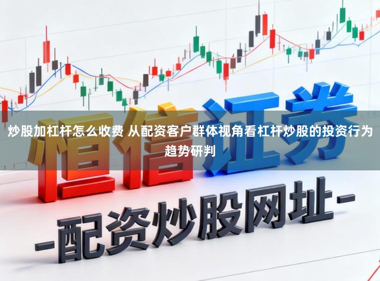 炒股加杠杆怎么收费 从配资客户群体视角看杠杆炒股的投资行为趋势研判