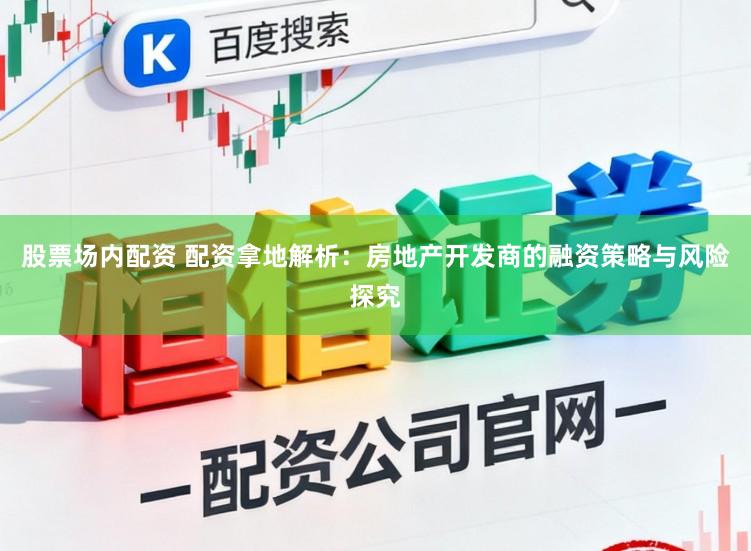 股票场内配资 配资拿地解析：房地产开发商的融资策略与风险探究