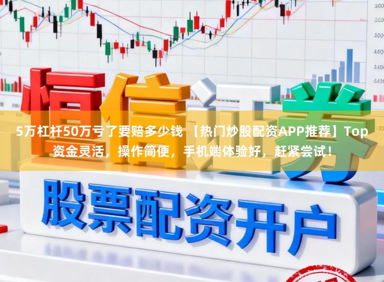 5万杠杆50万亏了要赔多少钱 【热门炒股配资APP推荐】Top资金灵活，操作简便，手机端体验好，赶紧尝试！