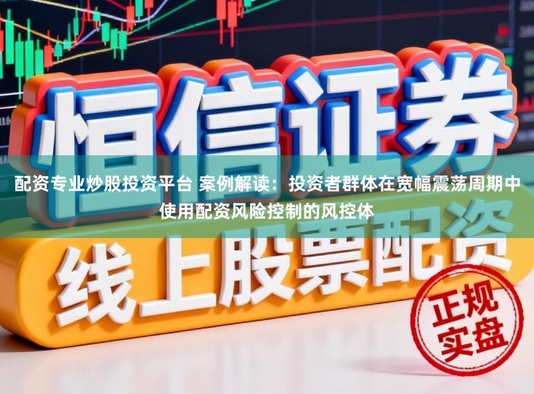 配资专业炒股投资平台 案例解读：投资者群体在宽幅震荡周期中使用配资风险控制的风控体