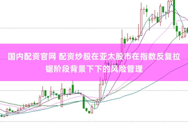 国内配资官网 配资炒股在亚太股市在指数反复拉锯阶段背景下下的风险管理
