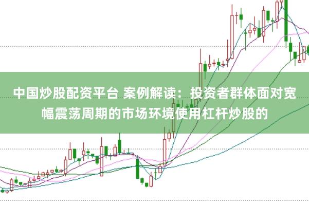 中国炒股配资平台 案例解读：投资者群体面对宽幅震荡周期的市场环境使用杠杆炒股的